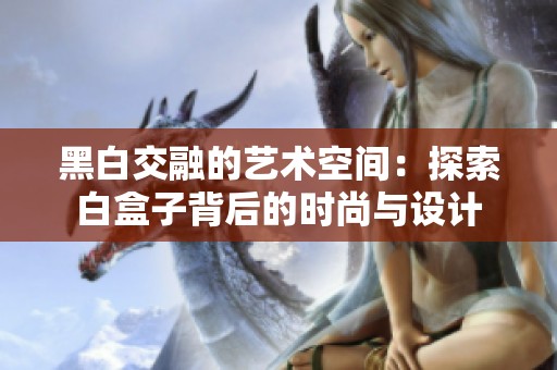 黑白交融的艺术空间：探索白盒子背后的时尚与设计