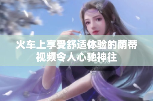 火车上享受舒适体验的荫蒂视频令人心驰神往