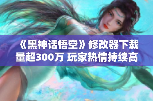 《黑神话悟空》修改器下载量超300万 玩家热情持续高涨