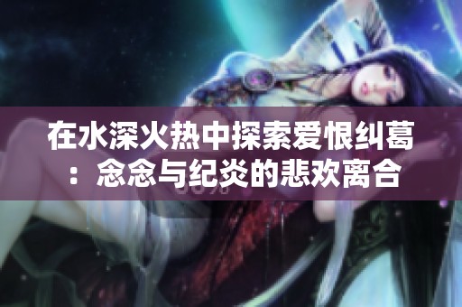 在水深火热中探索爱恨纠葛：念念与纪炎的悲欢离合