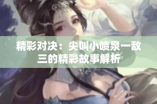 精彩对决：尖叫小喷泉一敌三的精彩故事解析
