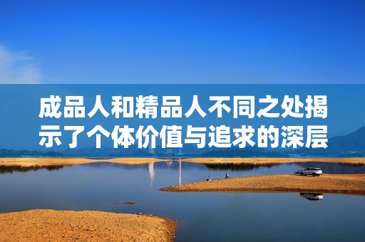 成品人和精品人不同之处揭示了个体价值与追求的深层内涵