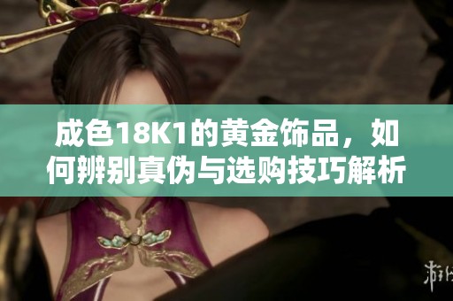 成色18K1的黄金饰品，如何辨别真伪与选购技巧解析