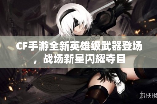 CF手游全新英雄级武器登场，战场新星闪耀夺目