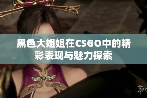 黑色大姐姐在CSGO中的精彩表现与魅力探索