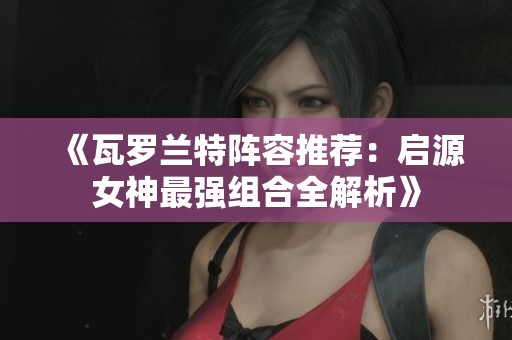 《瓦罗兰特阵容推荐：启源女神最强组合全解析》