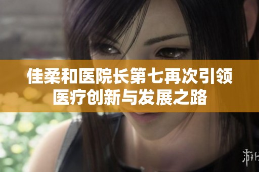 佳柔和医院长第七再次引领医疗创新与发展之路