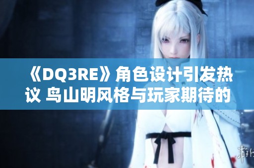 《DQ3RE》角色设计引发热议 鸟山明风格与玩家期待的碰撞