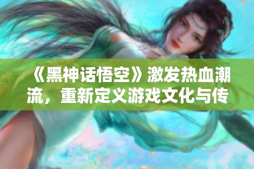 《黑神话悟空》激发热血潮流，重新定义游戏文化与传承价值