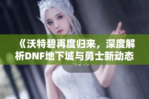 《沃特碧再度归来，深度解析DNF地下城与勇士新动态》