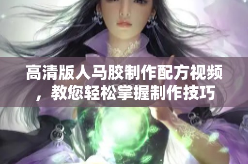 高清版人马胶制作配方视频，教您轻松掌握制作技巧