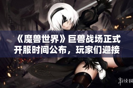 《魔兽世界》巨兽战场正式开服时间公布，玩家们迎接新挑战准备好了吗