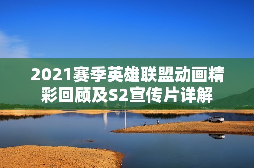 2021赛季英雄联盟动画精彩回顾及S2宣传片详解