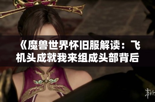 《魔兽世界怀旧服解读：飞机头成就我来组成头部背后的趣味梗》