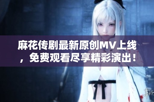 麻花传剧最新原创MV上线，免费观看尽享精彩演出！