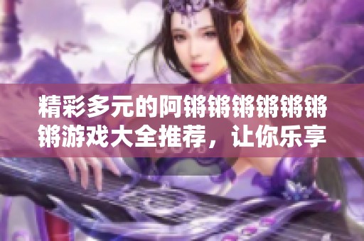 精彩多元的阿锵锵锵锵锵锵锵游戏大全推荐，让你乐享不停