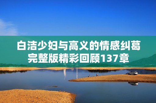 白洁少妇与高义的情感纠葛完整版精彩回顾137章
