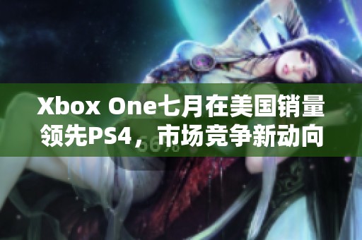 Xbox One七月在美国销量领先PS4，市场竞争新动向分析