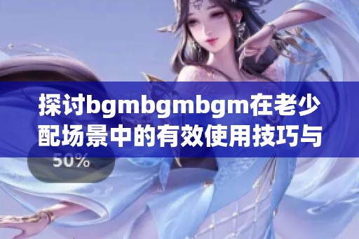 探讨bgmbgmbgm在老少配场景中的有效使用技巧与方法