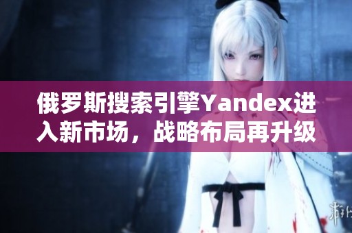 俄罗斯搜索引擎Yandex进入新市场，战略布局再升级