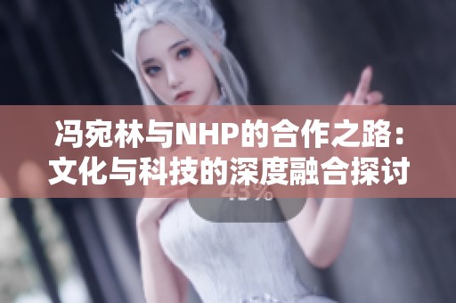 冯宛林与NHP的合作之路：文化与科技的深度融合探讨