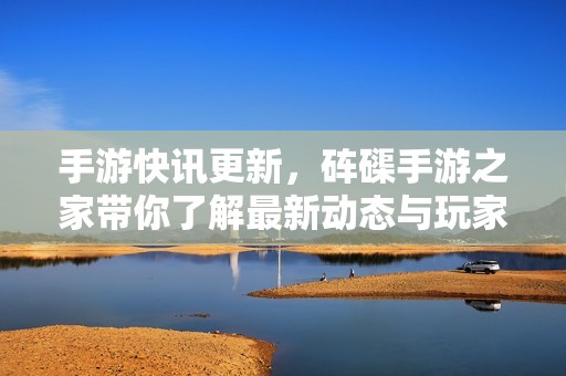 手游快讯更新，砗磲手游之家带你了解最新动态与玩家必看信息