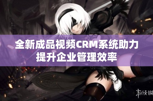 全新成品视频CRM系统助力提升企业管理效率