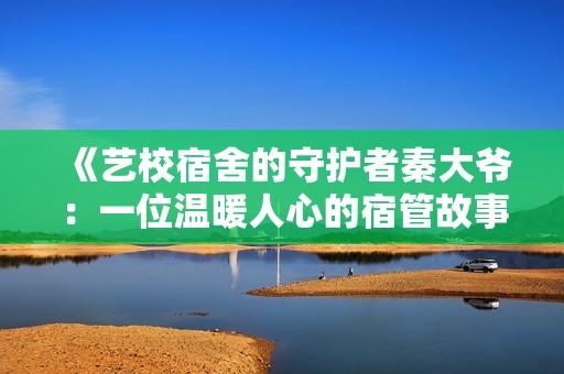 《艺校宿舍的守护者秦大爷：一位温暖人心的宿管故事》