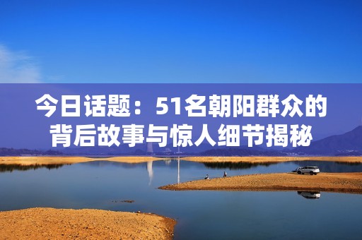 今日话题：51名朝阳群众的背后故事与惊人细节揭秘