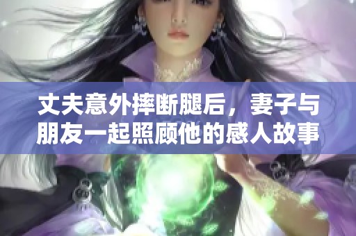 丈夫意外摔断腿后，妻子与朋友一起照顾他的感人故事