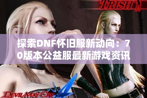 探索DNF怀旧服新动向：70版本公益服最新游戏资讯分享