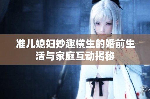 准儿媳妇妙趣横生的婚前生活与家庭互动揭秘