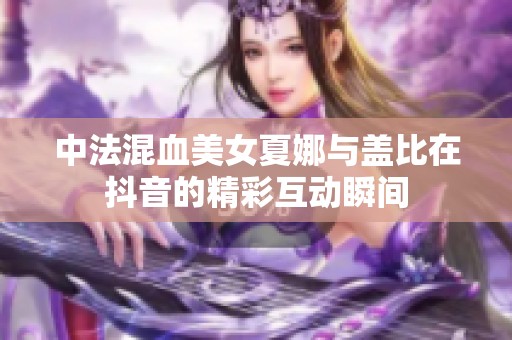 中法混血美女夏娜与盖比在抖音的精彩互动瞬间