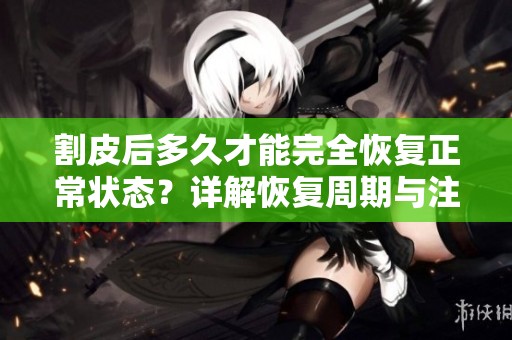 割皮后多久才能完全恢复正常状态？详解恢复周期与注意事项