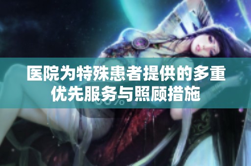 医院为特殊患者提供的多重优先服务与照顾措施