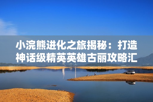 小浣熊进化之旅揭秘：打造神话级精英英雄古丽攻略汇总