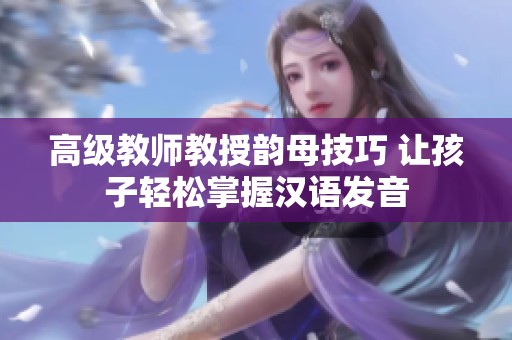 高级教师教授韵母技巧 让孩子轻松掌握汉语发音