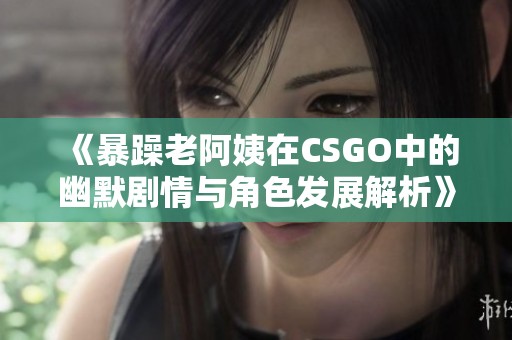 《暴躁老阿姨在CSGO中的幽默剧情与角色发展解析》