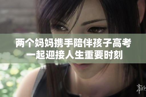 两个妈妈携手陪伴孩子高考 一起迎接人生重要时刻