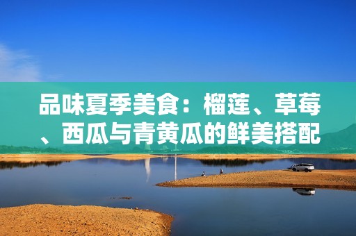 品味夏季美食：榴莲、草莓、西瓜与青黄瓜的鲜美搭配