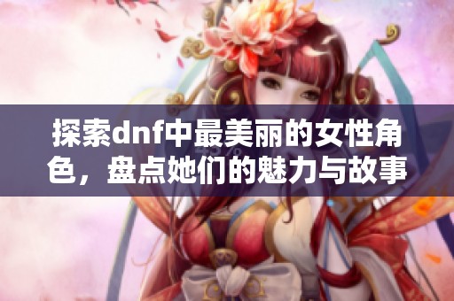 探索dnf中最美丽的女性角色，盘点她们的魅力与故事