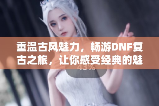 重温古风魅力，畅游DNF复古之旅，让你感受经典的魅力与乐趣