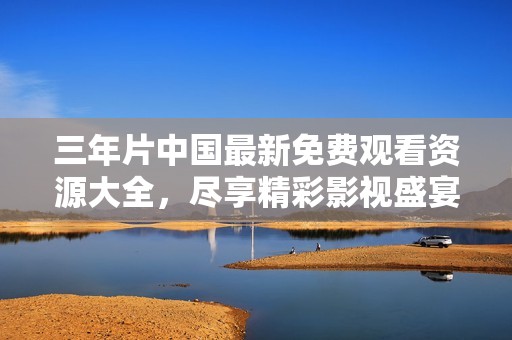 三年片中国最新免费观看资源大全，尽享精彩影视盛宴