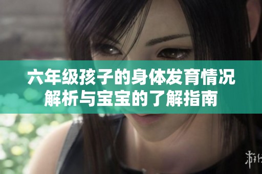 六年级孩子的身体发育情况解析与宝宝的了解指南
