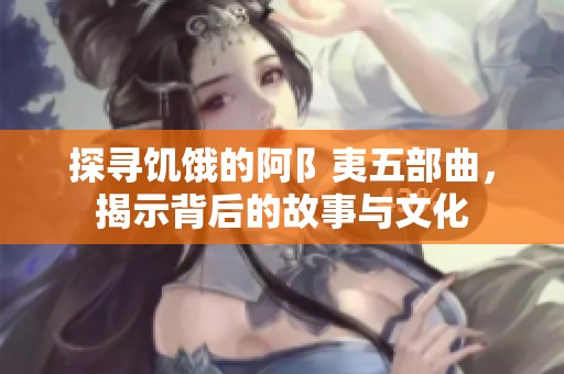 探寻饥饿的阿阝夷五部曲，揭示背后的故事与文化