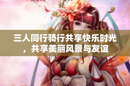 三人同行骑行共享快乐时光，共享美丽风景与友谊