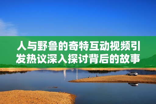 人与野鲁的奇特互动视频引发热议深入探讨背后的故事