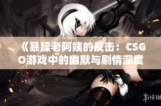《暴躁老阿姨的反击：CSGO游戏中的幽默与剧情深度解析》