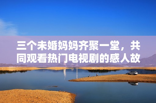 三个未婚妈妈齐聚一堂，共同观看热门电视剧的感人故事