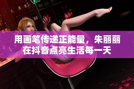 用画笔传递正能量，朱丽丽在抖音点亮生活每一天